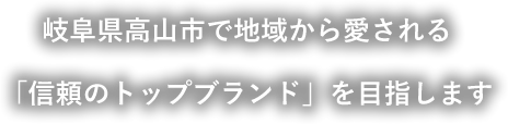 岐阜県高山市で地域から愛される「信頼のトップブランド」を目指します